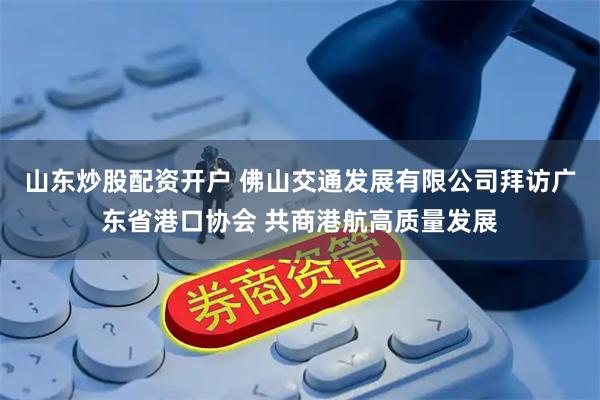 山东炒股配资开户 佛山交通发展有限公司拜访广东省港口协会 共商港航高质量发展