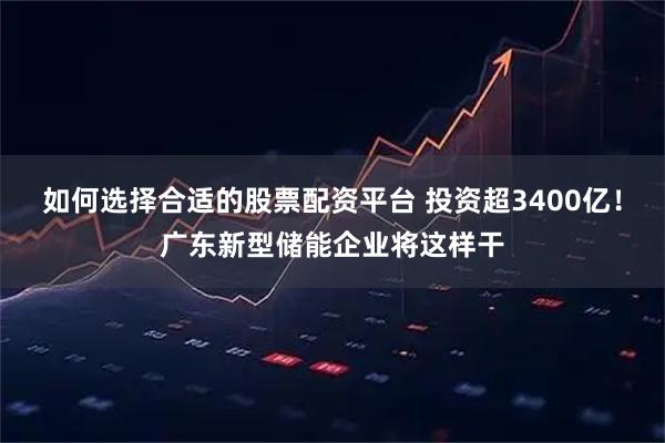 如何选择合适的股票配资平台 投资超3400亿！广东新型储能企业将这样干