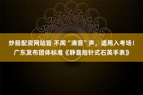 炒股配资网站皆 不闻“滴答”声，适用入考场！广东发布团体标准《静音指针式石英手表》