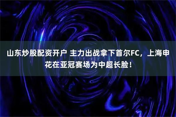 山东炒股配资开户 主力出战拿下首尔FC，上海申花在亚冠赛场为中超长脸！