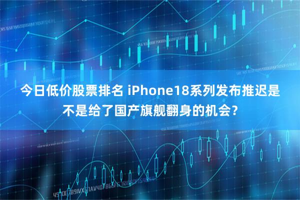 今日低价股票排名 iPhone18系列发布推迟是不是给了国产旗舰翻身的机会？