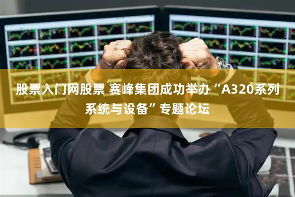 股票入门网股票 赛峰集团成功举办“A320系列系统与设备”专题论坛