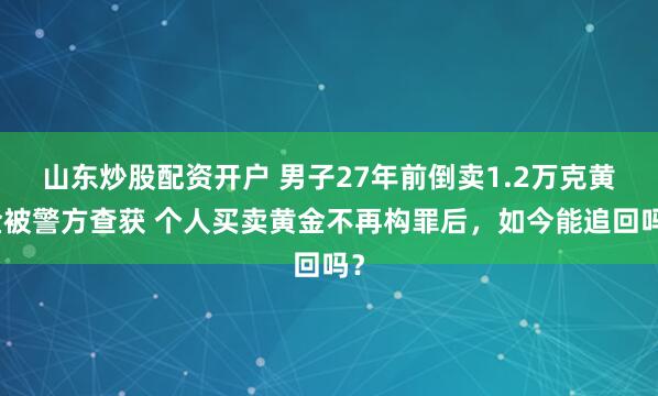 山东炒股配资开户 男子27年前倒卖1.2万克黄金被警方查获 个人买卖黄金不再构罪后，如今能追回吗？