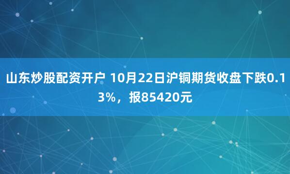 山东炒股配资开户 10月22日沪铜期货收盘下跌0.13%，报85420元