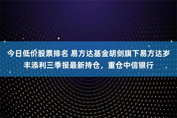 今日低价股票排名 易方达基金胡剑旗下易方达岁丰添利三季报最新持仓，重仓中信银行