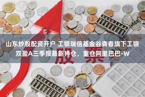 山东炒股配资开户 工银瑞信基金谷青春旗下工银双盈A三季报最新持仓，重仓阿里巴巴-W