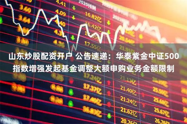 山东炒股配资开户 公告速递：华泰紫金中证500指数增强发起基金调整大额申购业务金额限制