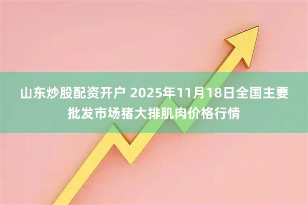 山东炒股配资开户 2025年11月18日全国主要批发市场猪大排肌肉价格行情