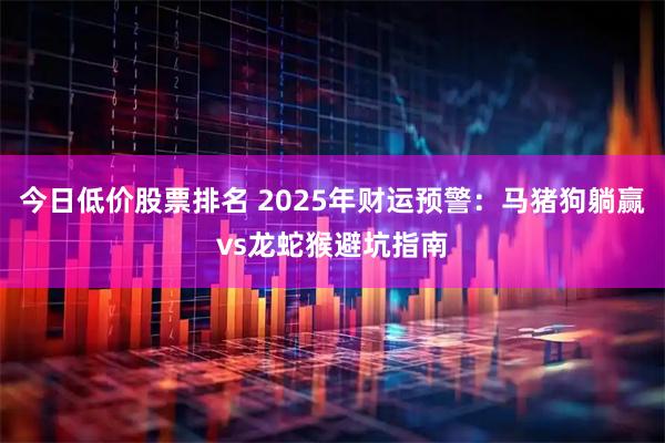 今日低价股票排名 2025年财运预警：马猪狗躺赢vs龙蛇猴避坑指南