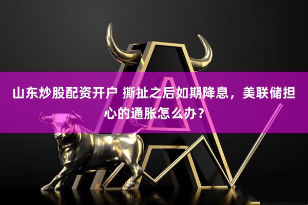 山东炒股配资开户 撕扯之后如期降息，美联储担心的通胀怎么办？