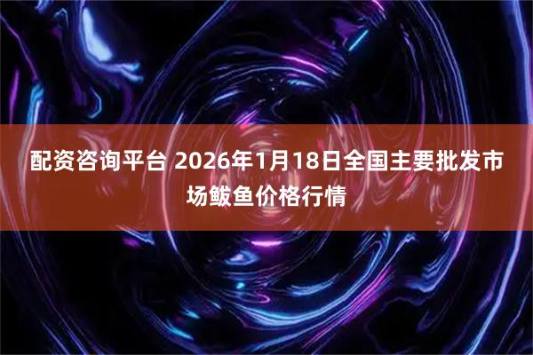 配资咨询平台 2026年1月18日全国主要批发市场鲅鱼价格行情