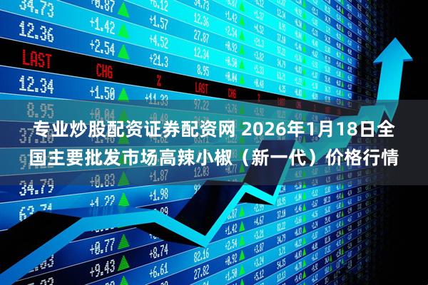 专业炒股配资证券配资网 2026年1月18日全国主要批发市场高辣小椒（新一代）价格行情