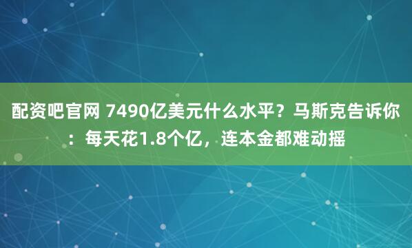 配资吧官网 7490亿美元什么水平？马斯克告诉你：每天花1.8个亿，连本金都难动摇