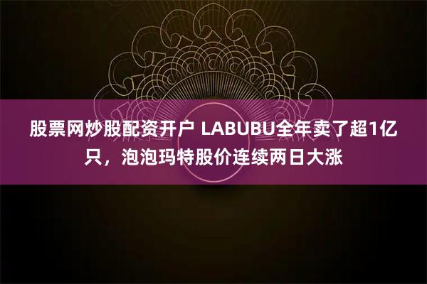 股票网炒股配资开户 LABUBU全年卖了超1亿只，泡泡玛特股价连续两日大涨
