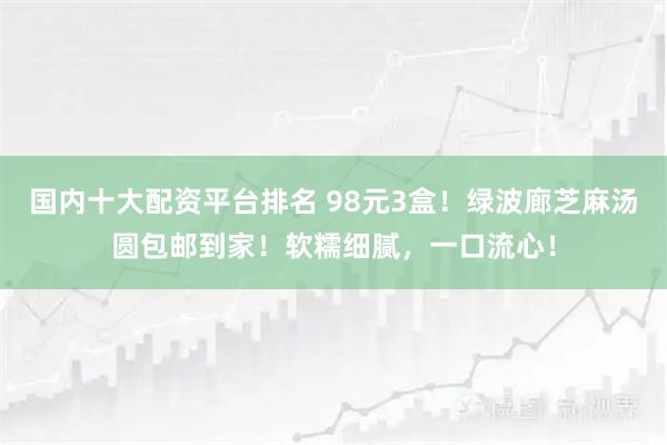 国内十大配资平台排名 98元3盒！绿波廊芝麻汤圆包邮到家！软糯细腻，一口流心！