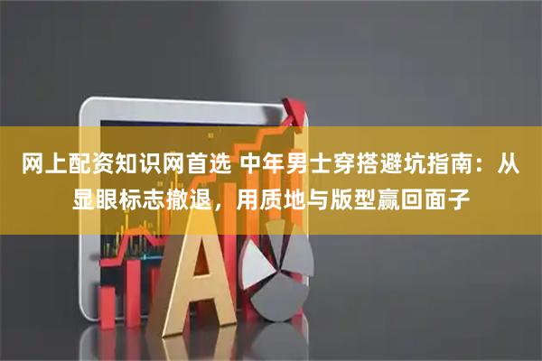 网上配资知识网首选 中年男士穿搭避坑指南：从显眼标志撤退，用质地与版型赢回面子