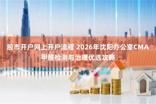 股市开户网上开户流程 2026年沈阳办公室CMA甲醛检测与治理优选攻略