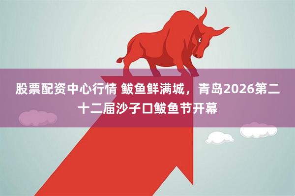 股票配资中心行情 鲅鱼鲜满城，青岛2026第二十二届沙子口鲅鱼节开幕