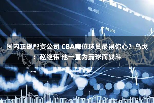 国内正规配资公司 CBA哪位球员最得你心？乌戈：赵继伟 他一直为赢球而战斗