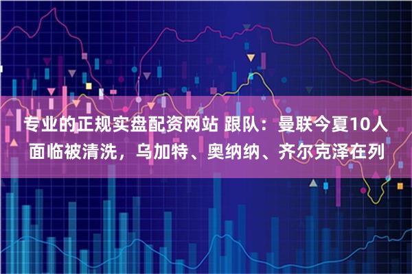 专业的正规实盘配资网站 跟队：曼联今夏10人面临被清洗，乌加特、奥纳纳、齐尔克泽在列