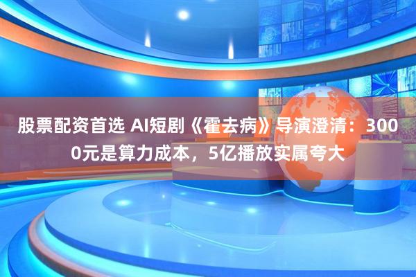 股票配资首选 AI短剧《霍去病》导演澄清：3000元是算力成本，5亿播放实属夸大
