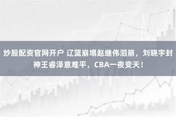 炒股配资官网开户 辽篮崩塌赵继伟泪崩，刘晓宇封神王睿泽意难平，CBA一夜变天！
