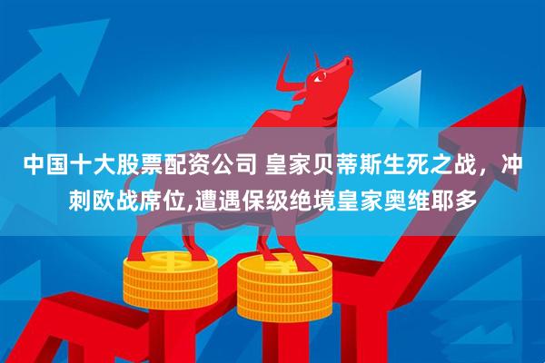 中国十大股票配资公司 皇家贝蒂斯生死之战，冲刺欧战席位,遭遇保级绝境皇家奥维耶多