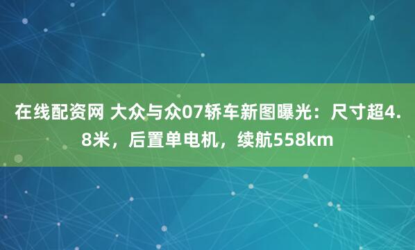 在线配资网 大众与众07轿车新图曝光：尺寸超4.8米，后置单电机，续航558km