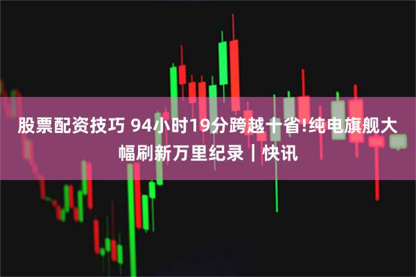 股票配资技巧 94小时19分跨越十省!纯电旗舰大幅刷新万里纪录｜快讯