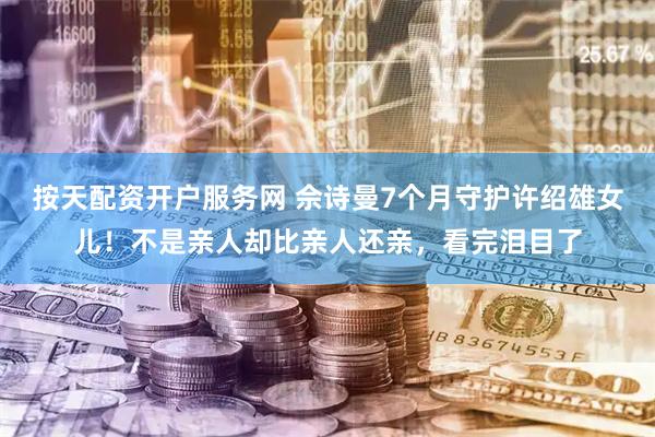 按天配资开户服务网 佘诗曼7个月守护许绍雄女儿！不是亲人却比亲人还亲，看完泪目了