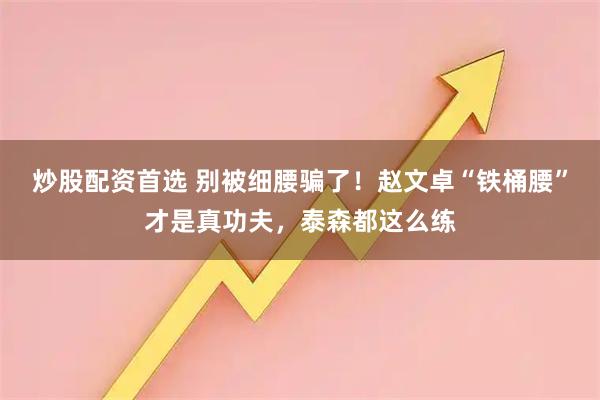 炒股配资首选 别被细腰骗了！赵文卓“铁桶腰”才是真功夫，泰森都这么练
