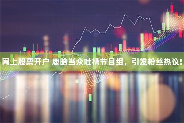 网上股票开户 鹿晗当众吐槽节目组,引发粉丝热议!