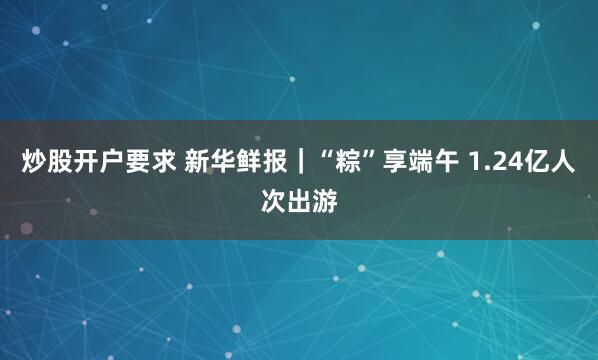 炒股开户要求 新华鲜报｜“粽”享端午 1.24亿人次出游