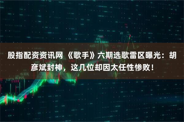 股指配资资讯网 《歌手》六期选歌雷区曝光：胡彦斌封神，这几位却因太任性惨败！