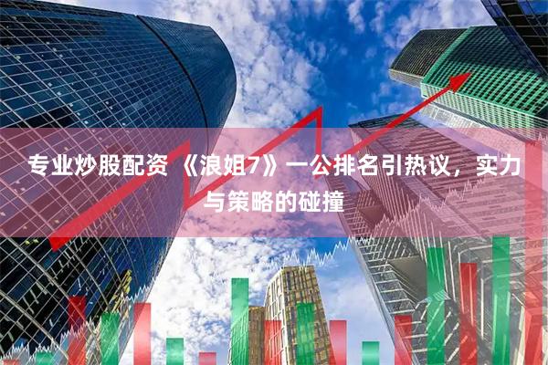 专业炒股配资 《浪姐7》一公排名引热议，实力与策略的碰撞
